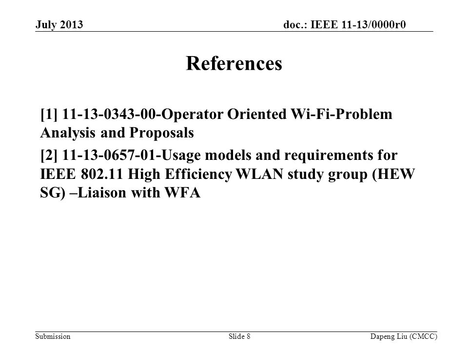 doc.: IEEE 11-13/0000r0 Submission Slide 8 References [1] Operator Oriented Wi-Fi-Problem Analysis and Proposals [2] Usage models and requirements for IEEE High Efficiency WLAN study group (HEW SG) –Liaison with WFA Dapeng Liu (CMCC) July 2013
