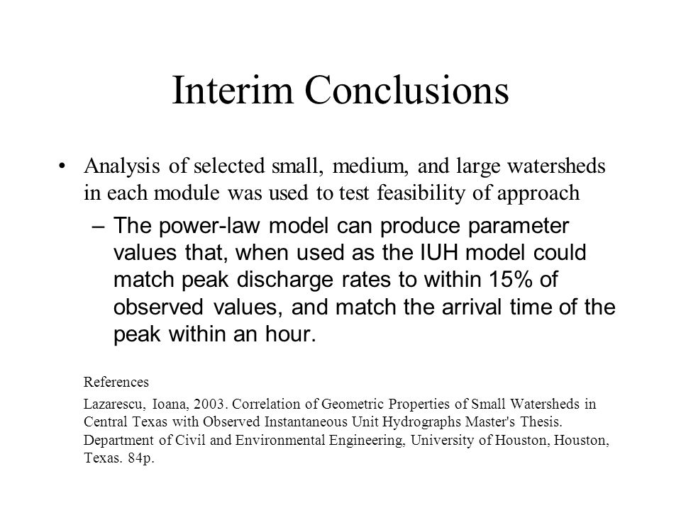 Interim Conclusions Analysis of selected small, medium, and large watersheds in each module was used to test feasibility of approach –The power-law model can produce parameter values that, when used as the IUH model could match peak discharge rates to within 15% of observed values, and match the arrival time of the peak within an hour.