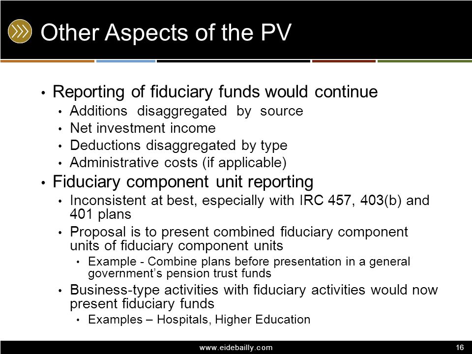 16 Other Aspects of the PV Reporting of fiduciary funds would continue Additions disaggregated by source Net investment income Deductions disaggregated by type Administrative costs (if applicable) Fiduciary component unit reporting Inconsistent at best, especially with IRC 457, 403(b) and 401 plans Proposal is to present combined fiduciary component units of fiduciary component units Example - Combine plans before presentation in a general government’s pension trust funds Business-type activities with fiduciary activities would now present fiduciary funds Examples – Hospitals, Higher Education 16