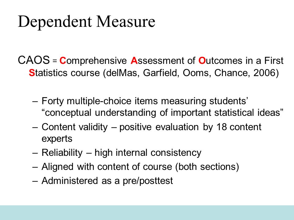 Dependent Measure CAOS = Comprehensive Assessment of Outcomes in a First Statistics course (delMas, Garfield, Ooms, Chance, 2006) –Forty multiple-choice items measuring students’ conceptual understanding of important statistical ideas –Content validity – positive evaluation by 18 content experts –Reliability – high internal consistency –Aligned with content of course (both sections) –Administered as a pre/posttest
