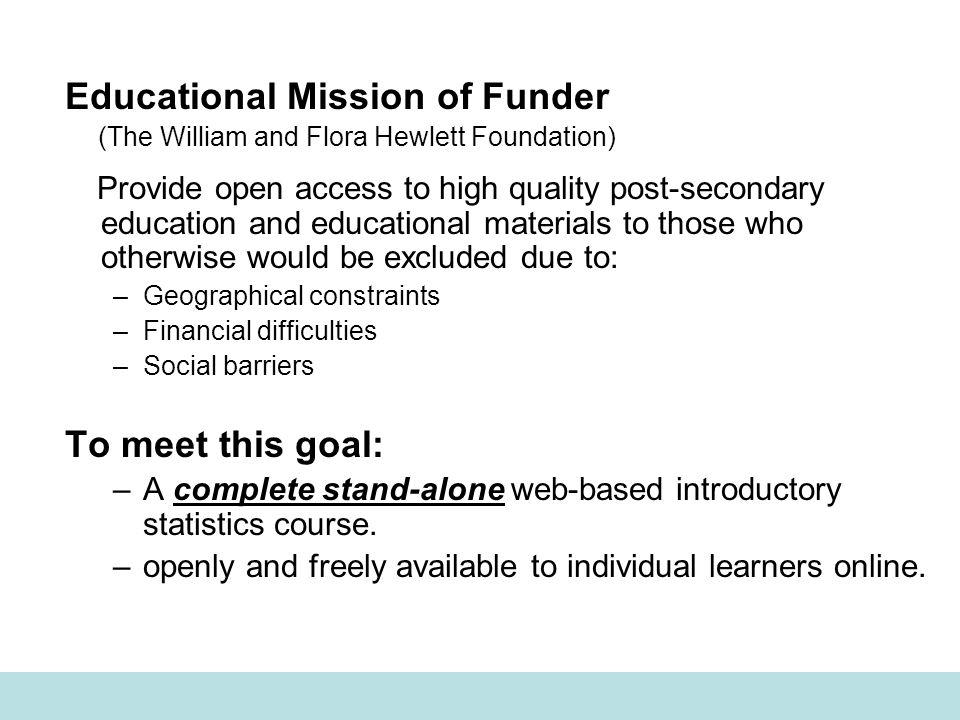 Educational Mission of Funder (The William and Flora Hewlett Foundation) Provide open access to high quality post-secondary education and educational materials to those who otherwise would be excluded due to: –Geographical constraints –Financial difficulties –Social barriers To meet this goal: –A complete stand-alone web-based introductory statistics course.