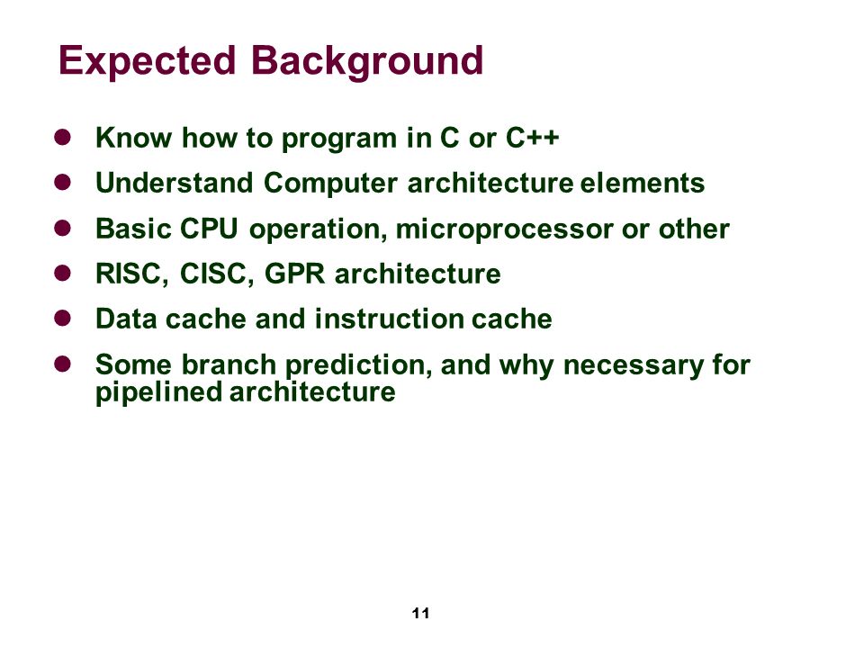 11 Expected Background Know how to program in C or C++ Understand Computer architecture elements Basic CPU operation, microprocessor or other RISC, CISC, GPR architecture Data cache and instruction cache Some branch prediction, and why necessary for pipelined architecture
