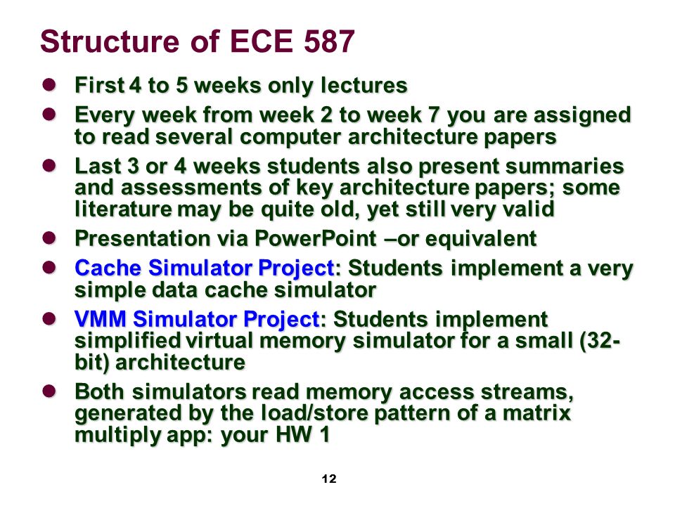 12 Structure of ECE 587 First 4 to 5 weeks only lectures First 4 to 5 weeks only lectures Every week from week 2 to week 7 you are assigned to read several computer architecture papers Every week from week 2 to week 7 you are assigned to read several computer architecture papers Last 3 or 4 weeks students also present summaries and assessments of key architecture papers; some literature may be quite old, yet still very valid Last 3 or 4 weeks students also present summaries and assessments of key architecture papers; some literature may be quite old, yet still very valid Presentation via PowerPoint –or equivalent Presentation via PowerPoint –or equivalent Cache Simulator Project: Students implement a very simple data cache simulator Cache Simulator Project: Students implement a very simple data cache simulator VMM Simulator Project: Students implement simplified virtual memory simulator for a small (32- bit) architecture VMM Simulator Project: Students implement simplified virtual memory simulator for a small (32- bit) architecture Both simulators read memory access streams, generated by the load/store pattern of a matrix multiply app: your HW 1 Both simulators read memory access streams, generated by the load/store pattern of a matrix multiply app: your HW 1