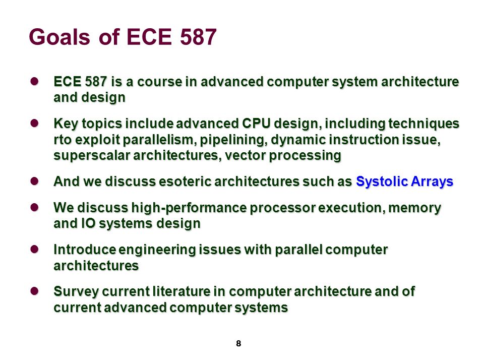 8 Goals of ECE 587 ECE 587 is a course in advanced computer system architecture and design ECE 587 is a course in advanced computer system architecture and design Key topics include advanced CPU design, including techniques rto exploit parallelism, pipelining, dynamic instruction issue, superscalar architectures, vector processing Key topics include advanced CPU design, including techniques rto exploit parallelism, pipelining, dynamic instruction issue, superscalar architectures, vector processing And we discuss esoteric architectures such as Systolic Arrays And we discuss esoteric architectures such as Systolic Arrays We discuss high-performance processor execution, memory and IO systems design We discuss high-performance processor execution, memory and IO systems design Introduce engineering issues with parallel computer architectures Introduce engineering issues with parallel computer architectures Survey current literature in computer architecture and of current advanced computer systems Survey current literature in computer architecture and of current advanced computer systems
