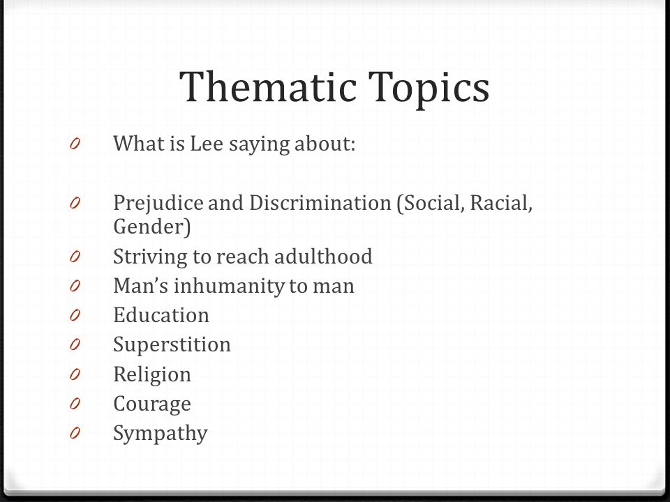 Thematic Topics 0 What is Lee saying about: 0 Prejudice and Discrimination (Social, Racial, Gender) 0 Striving to reach adulthood 0 Man’s inhumanity to man 0 Education 0 Superstition 0 Religion 0 Courage 0 Sympathy