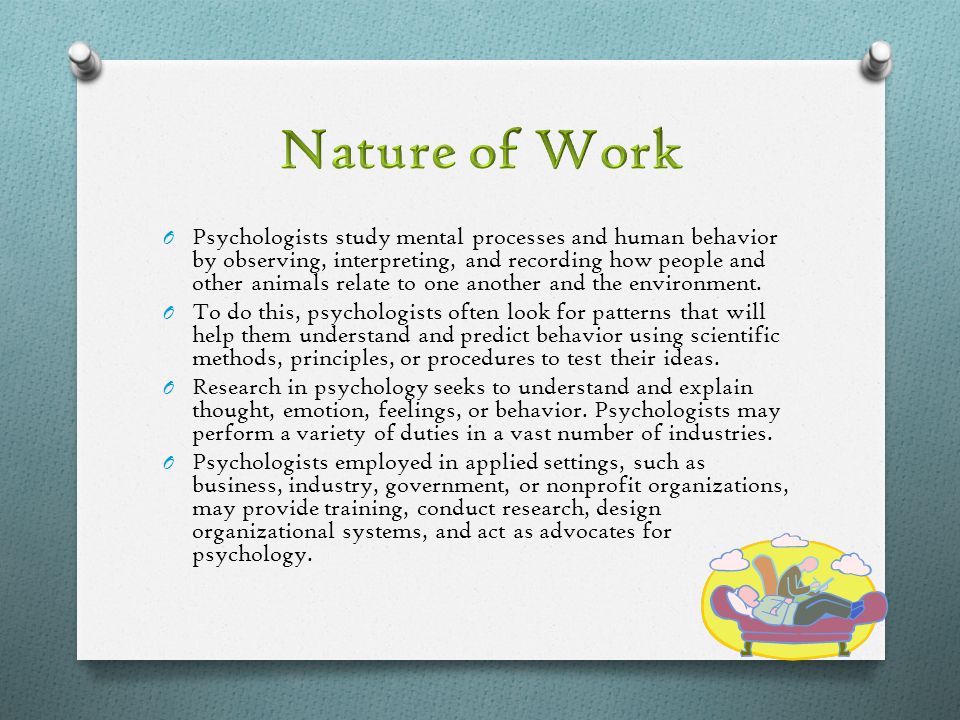 O Psychologists study mental processes and human behavior by observing, interpreting, and recording how people and other animals relate to one another and the environment.