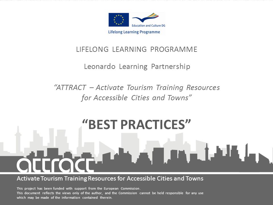 Activate Tourism Training Resources for Accessible Cities and Towns LIFELONG LEARNING PROGRAMME Leonardo Learning Partnership ATTRACT – Activate Tourism Training Resources for Accessible Cities and Towns BEST PRACTICES This project has been funded with support from the European Commission.