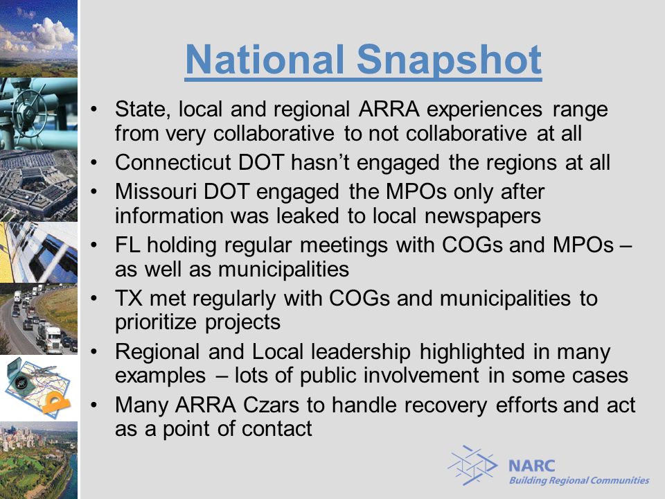 National Snapshot State, local and regional ARRA experiences range from very collaborative to not collaborative at all Connecticut DOT hasn’t engaged the regions at all Missouri DOT engaged the MPOs only after information was leaked to local newspapers FL holding regular meetings with COGs and MPOs – as well as municipalities TX met regularly with COGs and municipalities to prioritize projects Regional and Local leadership highlighted in many examples – lots of public involvement in some cases Many ARRA Czars to handle recovery efforts and act as a point of contact