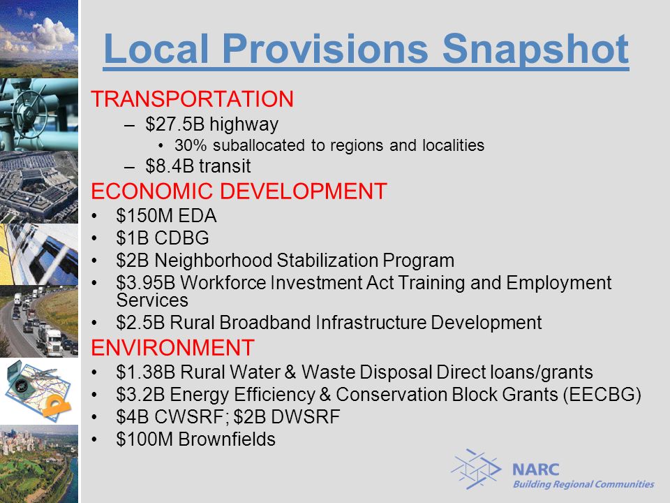 Local Provisions Snapshot TRANSPORTATION –$27.5B highway 30% suballocated to regions and localities –$8.4B transit ECONOMIC DEVELOPMENT $150M EDA $1B CDBG $2B Neighborhood Stabilization Program $3.95B Workforce Investment Act Training and Employment Services $2.5B Rural Broadband Infrastructure Development ENVIRONMENT $1.38B Rural Water & Waste Disposal Direct loans/grants $3.2B Energy Efficiency & Conservation Block Grants (EECBG) $4B CWSRF; $2B DWSRF $100M Brownfields