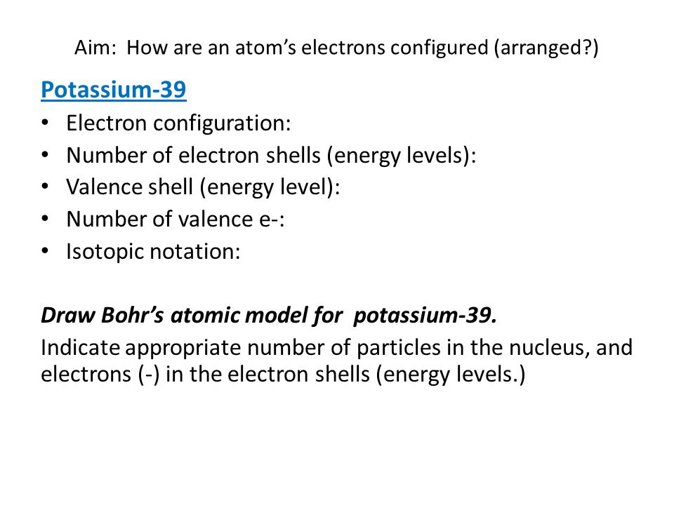 Aim: How are an atom’s electrons configured (arranged ) Potassium-39 Electron configuration: Number of electron shells (energy levels): Valence shell (energy level): Number of valence e-: Isotopic notation: Draw Bohr’s atomic model for potassium-39.