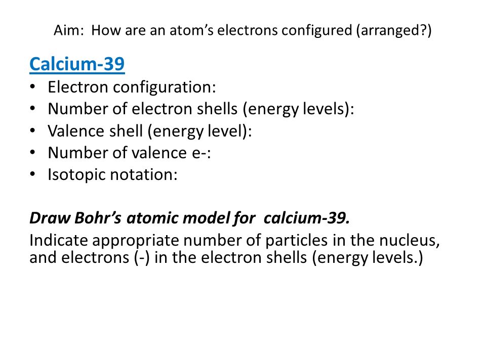 Aim: How are an atom’s electrons configured (arranged ) Calcium-39 Electron configuration: Number of electron shells (energy levels): Valence shell (energy level): Number of valence e-: Isotopic notation: Draw Bohr’s atomic model for calcium-39.