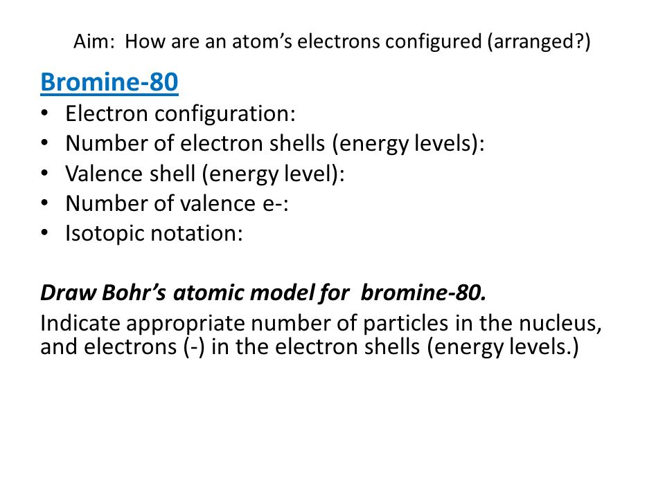 Aim: How are an atom’s electrons configured (arranged ) Bromine-80 Electron configuration: Number of electron shells (energy levels): Valence shell (energy level): Number of valence e-: Isotopic notation: Draw Bohr’s atomic model for bromine-80.
