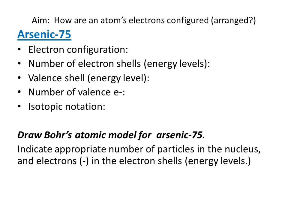Aim: How are an atom’s electrons configured (arranged ) Arsenic-75 Electron configuration: Number of electron shells (energy levels): Valence shell (energy level): Number of valence e-: Isotopic notation: Draw Bohr’s atomic model for arsenic-75.