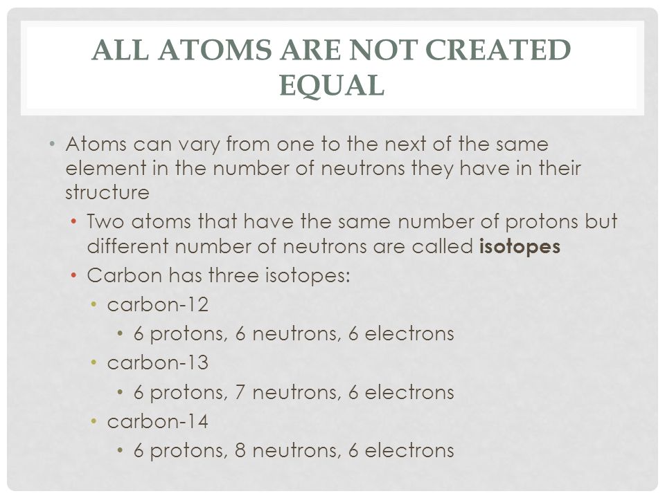 ALL ATOMS ARE NOT CREATED EQUAL Atoms can vary from one to the next of the same element in the number of neutrons they have in their structure Two atoms that have the same number of protons but different number of neutrons are called isotopes Carbon has three isotopes: carbon-12 6 protons, 6 neutrons, 6 electrons carbon-13 6 protons, 7 neutrons, 6 electrons carbon-14 6 protons, 8 neutrons, 6 electrons