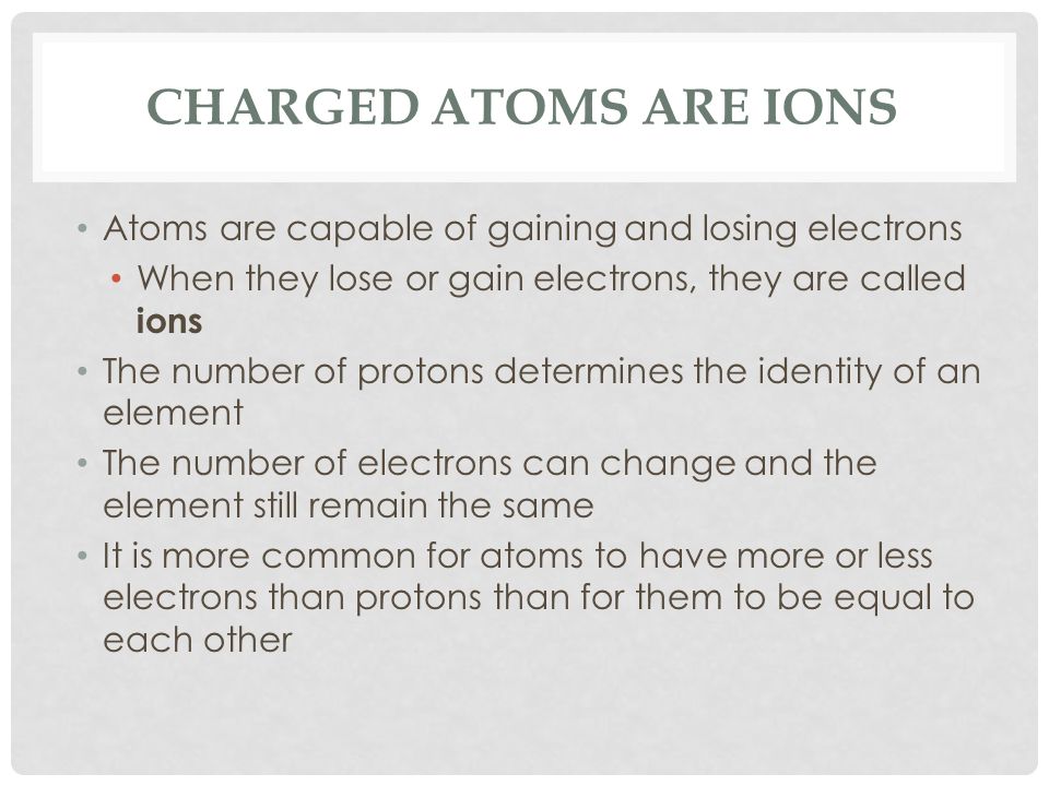 CHARGED ATOMS ARE IONS Atoms are capable of gaining and losing electrons When they lose or gain electrons, they are called ions The number of protons determines the identity of an element The number of electrons can change and the element still remain the same It is more common for atoms to have more or less electrons than protons than for them to be equal to each other