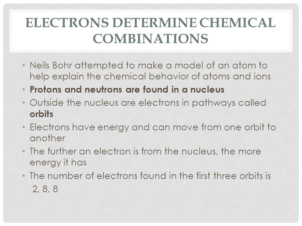 ELECTRONS DETERMINE CHEMICAL COMBINATIONS Neils Bohr attempted to make a model of an atom to help explain the chemical behavior of atoms and ions Protons and neutrons are found in a nucleus Outside the nucleus are electrons in pathways called orbits Electrons have energy and can move from one orbit to another The further an electron is from the nucleus, the more energy it has The number of electrons found in the first three orbits is 2, 8, 8