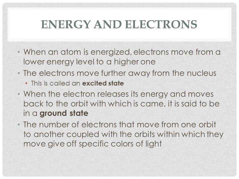 ENERGY AND ELECTRONS When an atom is energized, electrons move from a lower energy level to a higher one The electrons move further away from the nucleus This is called an excited state When the electron releases its energy and moves back to the orbit with which is came, it is said to be in a ground state The number of electrons that move from one orbit to another coupled with the orbits within which they move give off specific colors of light