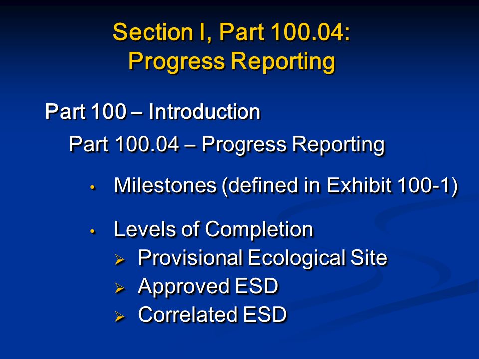 Section I, Part : Progress Reporting Part 100 – Introduction Part – Progress Reporting Milestones (defined in Exhibit 100-1) Milestones (defined in Exhibit 100-1) Levels of Completion Levels of Completion  Provisional Ecological Site  Approved ESD  Correlated ESD Part 100 – Introduction Part – Progress Reporting Milestones (defined in Exhibit 100-1) Milestones (defined in Exhibit 100-1) Levels of Completion Levels of Completion  Provisional Ecological Site  Approved ESD  Correlated ESD