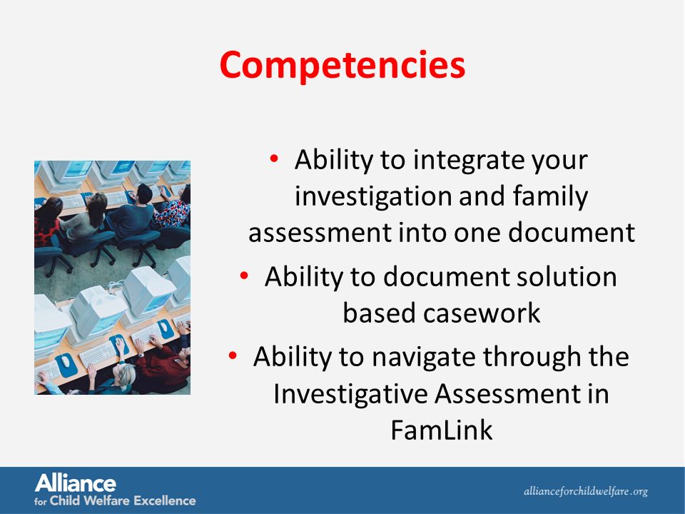Competencies Ability to integrate your investigation and family assessment into one document Ability to document solution based casework Ability to navigate through the Investigative Assessment in FamLink