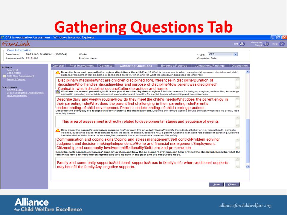 Gathering Questions Tab Disciplinary methods/What are children disciplined for/Differences in discipline/Duration of discipline/Who handles discipline/Idea and purpose of discipline/How parent was disciplined/ Context in which discipline occurs/Cultural practices and norms Describe daily and weekly routine/How do they meet the child’s needs/What does the parent enjoy in their parenting role/What does the parent find challenging in their parenting role/Parent’s understanding of child development/ Parent’s understanding of child rearing practices Communication and coping skills/Coping and stress management/Self-control/Problem solving/ Judgment and decision making/Independence/Home and financial management/Employment, Citizenship and community involvement/Rationality/Self-care and preservation This area of assessment is directly related to developmental stages and sequence of events Family and community supports/Additional supports/Areas in family’s life where additional supports may benefit the family/Any negative supports.