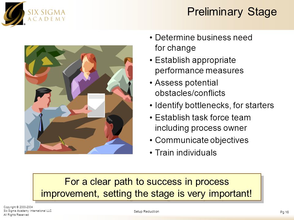 Copyright © Six Sigma Academy International LLC All Rights Reserved Setup Reduction Pg 16 Preliminary Stage Determine business need for change Establish appropriate performance measures Assess potential obstacles/conflicts Identify bottlenecks, for starters Establish task force team including process owner Communicate objectives Train individuals For a clear path to success in process improvement, setting the stage is very important!