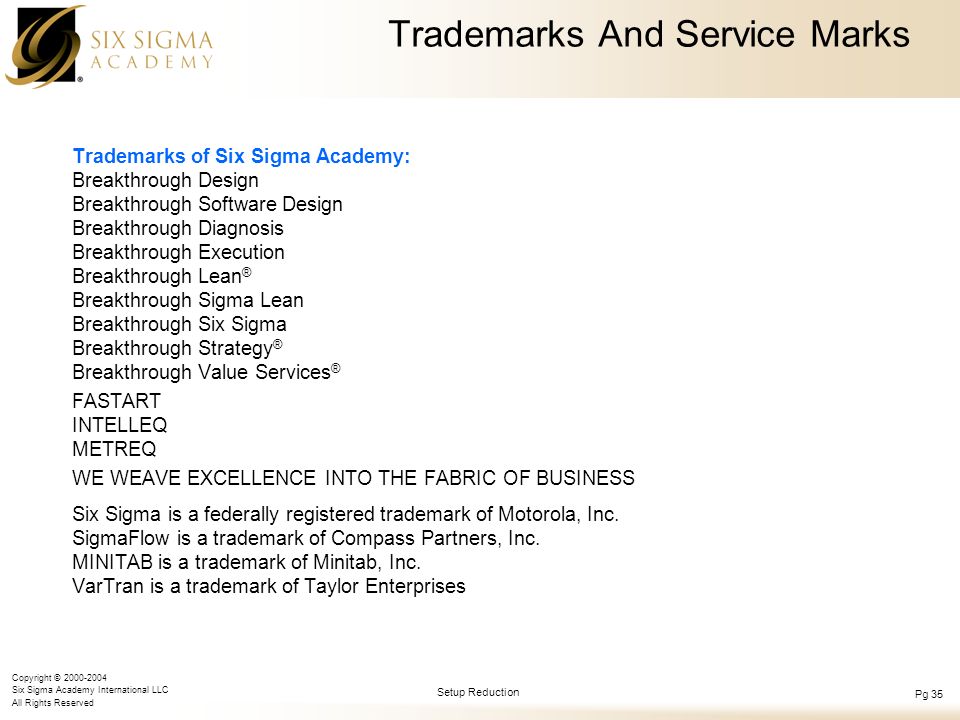 Copyright © Six Sigma Academy International LLC All Rights Reserved Setup Reduction Pg 35 Trademarks And Service Marks Trademarks of Six Sigma Academy: Breakthrough Design Breakthrough Software Design Breakthrough Diagnosis Breakthrough Execution Breakthrough Lean ® Breakthrough Sigma Lean Breakthrough Six Sigma Breakthrough Strategy ® Breakthrough Value Services ® FASTART INTELLEQ METREQ WE WEAVE EXCELLENCE INTO THE FABRIC OF BUSINESS Six Sigma is a federally registered trademark of Motorola, Inc.