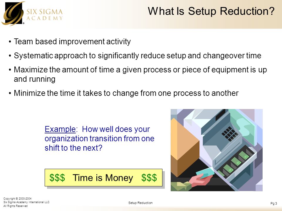 Copyright © Six Sigma Academy International LLC All Rights Reserved Setup Reduction Pg 3 Team based improvement activity Systematic approach to significantly reduce setup and changeover time Maximize the amount of time a given process or piece of equipment is up and running Minimize the time it takes to change from one process to another What Is Setup Reduction.