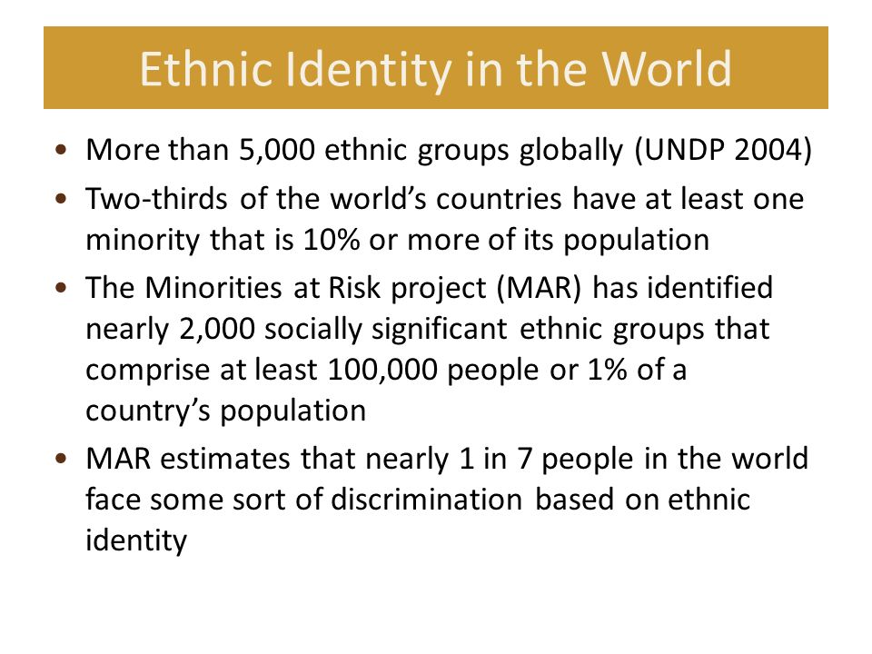 Ethnic Identity in the World More than 5,000 ethnic groups globally (UNDP 2004) Two-thirds of the world’s countries have at least one minority that is 10% or more of its population The Minorities at Risk project (MAR) has identified nearly 2,000 socially significant ethnic groups that comprise at least 100,000 people or 1% of a country’s population MAR estimates that nearly 1 in 7 people in the world face some sort of discrimination based on ethnic identity