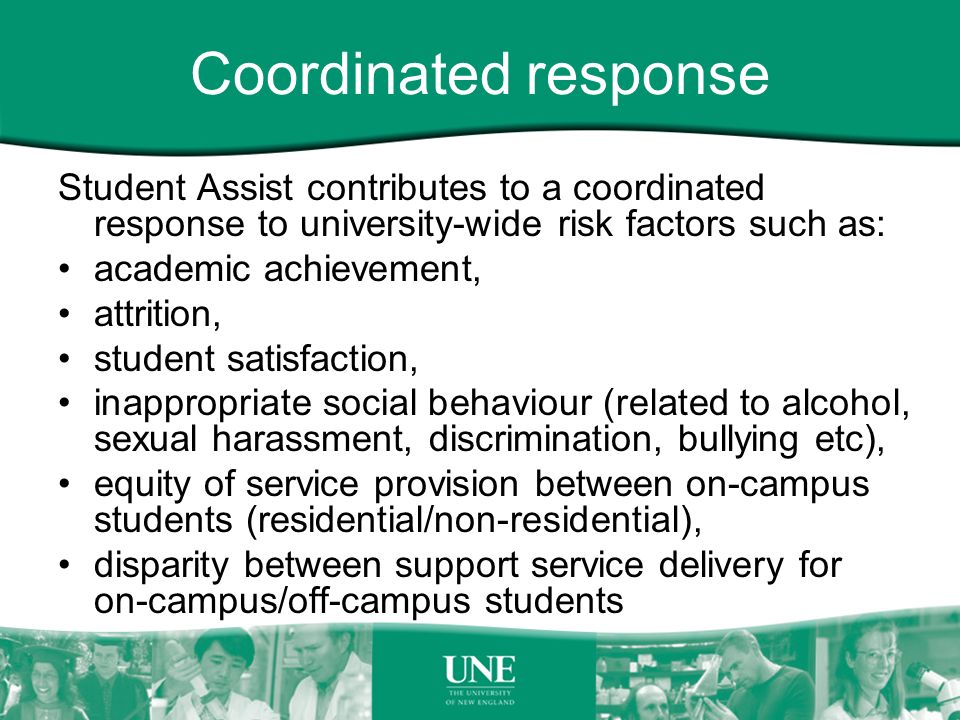 Coordinated response Student Assist contributes to a coordinated response to university-wide risk factors such as: academic achievement, attrition, student satisfaction, inappropriate social behaviour (related to alcohol, sexual harassment, discrimination, bullying etc), equity of service provision between on-campus students (residential/non-residential), disparity between support service delivery for on-campus/off-campus students