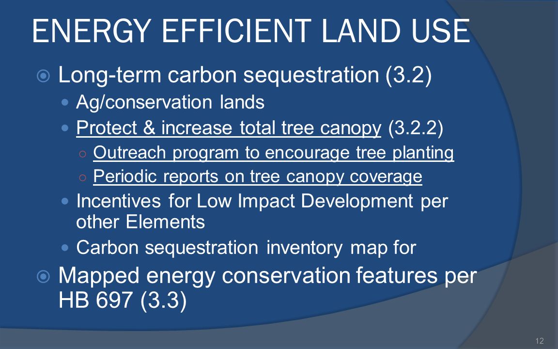ENERGY EFFICIENT LAND USE  Long-term carbon sequestration (3.2) Ag/conservation lands Protect & increase total tree canopy (3.2.2) ○ Outreach program to encourage tree planting ○ Periodic reports on tree canopy coverage Incentives for Low Impact Development per other Elements Carbon sequestration inventory map for  Mapped energy conservation features per HB 697 (3.3) 12