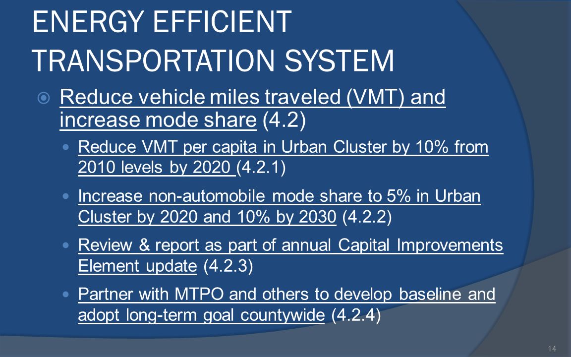 ENERGY EFFICIENT TRANSPORTATION SYSTEM  Reduce vehicle miles traveled (VMT) and increase mode share (4.2) Reduce VMT per capita in Urban Cluster by 10% from 2010 levels by 2020 (4.2.1) Increase non-automobile mode share to 5% in Urban Cluster by 2020 and 10% by 2030 (4.2.2) Review & report as part of annual Capital Improvements Element update (4.2.3) Partner with MTPO and others to develop baseline and adopt long-term goal countywide (4.2.4) 14
