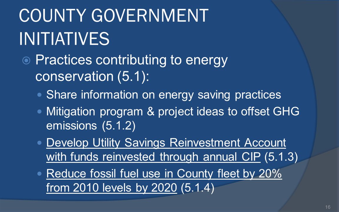COUNTY GOVERNMENT INITIATIVES  Practices contributing to energy conservation (5.1): Share information on energy saving practices Mitigation program & project ideas to offset GHG emissions (5.1.2) Develop Utility Savings Reinvestment Account with funds reinvested through annual CIP (5.1.3) Reduce fossil fuel use in County fleet by 20% from 2010 levels by 2020 (5.1.4) 16