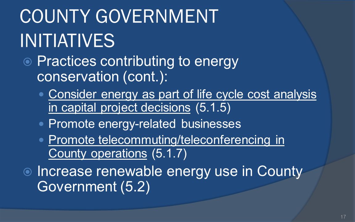 COUNTY GOVERNMENT INITIATIVES  Practices contributing to energy conservation (cont.): Consider energy as part of life cycle cost analysis in capital project decisions (5.1.5) Promote energy-related businesses Promote telecommuting/teleconferencing in County operations (5.1.7)  Increase renewable energy use in County Government (5.2) 17