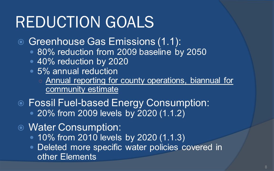 REDUCTION GOALS  Greenhouse Gas Emissions (1.1): 80% reduction from 2009 baseline by % reduction by % annual reduction ○ Annual reporting for county operations, biannual for community estimate  Fossil Fuel-based Energy Consumption: 20% from 2009 levels by 2020 (1.1.2)  Water Consumption: 10% from 2010 levels by 2020 (1.1.3) Deleted more specific water policies covered in other Elements 8