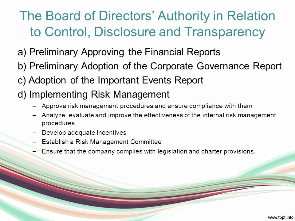 The Board of Directors’ Authority in Relation to Control, Disclosure and Transparency a) Preliminary Approving the Financial Reports b) Preliminary Adoption of the Corporate Governance Report c) Adoption of the Important Events Report d) Implementing Risk Management –Approve risk management procedures and ensure compliance with them –Analyze, evaluate and improve the effectiveness of the internal risk management procedures –Develop adequate incentives –Establish a Risk Management Committee –Ensure that the company complies with legislation and charter provisions.