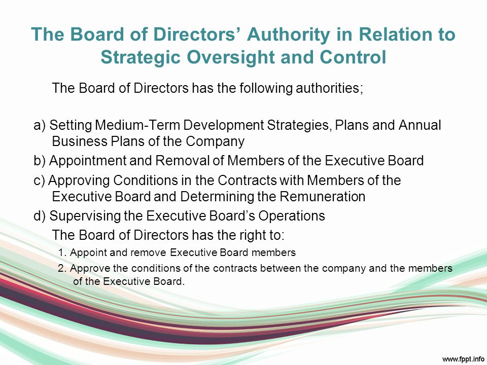 The Board of Directors’ Authority in Relation to Strategic Oversight and Control The Board of Directors has the following authorities; a) Setting Medium-Term Development Strategies, Plans and Annual Business Plans of the Company b) Appointment and Removal of Members of the Executive Board c) Approving Conditions in the Contracts with Members of the Executive Board and Determining the Remuneration d) Supervising the Executive Board’s Operations The Board of Directors has the right to: 1.