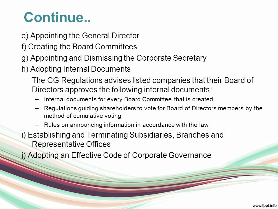e) Appointing the General Director f) Creating the Board Committees g) Appointing and Dismissing the Corporate Secretary h) Adopting Internal Documents The CG Regulations advises listed companies that their Board of Directors approves the following internal documents: –Internal documents for every Board Committee that is created –Regulations guiding shareholders to vote for Board of Directors members by the method of cumulative voting –Rules on announcing information in accordance with the law i) Establishing and Terminating Subsidiaries, Branches and Representative Offices j) Adopting an Effective Code of Corporate Governance Continue..