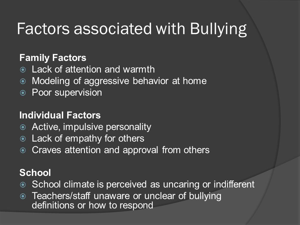 Factors associated with Bullying Family Factors  Lack of attention and warmth  Modeling of aggressive behavior at home  Poor supervision Individual Factors  Active, impulsive personality  Lack of empathy for others  Craves attention and approval from others School  School climate is perceived as uncaring or indifferent  Teachers/staff unaware or unclear of bullying definitions or how to respond