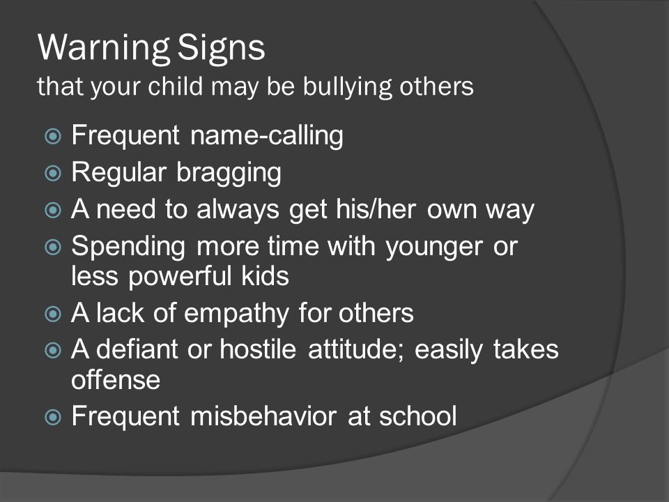 Warning Signs that your child may be bullying others  Frequent name-calling  Regular bragging  A need to always get his/her own way  Spending more time with younger or less powerful kids  A lack of empathy for others  A defiant or hostile attitude; easily takes offense  Frequent misbehavior at school