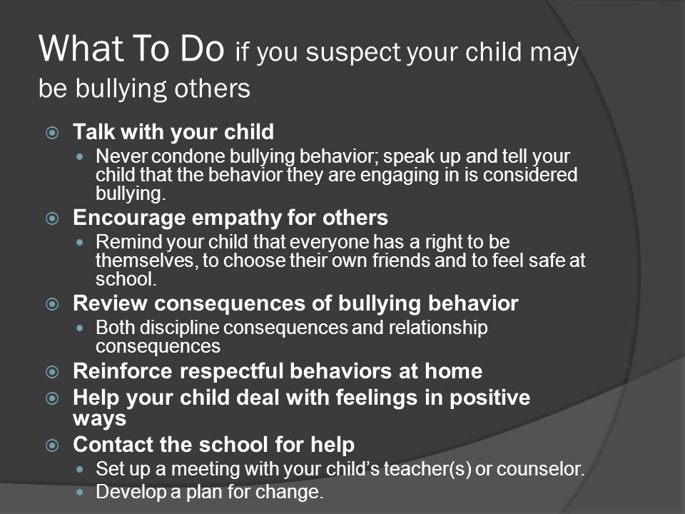 What To Do if you suspect your child may be bullying others  Talk with your child Never condone bullying behavior; speak up and tell your child that the behavior they are engaging in is considered bullying.