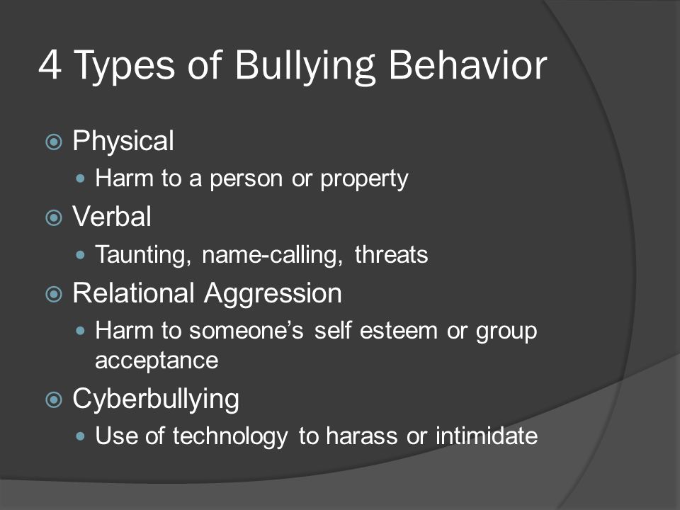 4 Types of Bullying Behavior  Physical Harm to a person or property  Verbal Taunting, name-calling, threats  Relational Aggression Harm to someone’s self esteem or group acceptance  Cyberbullying Use of technology to harass or intimidate