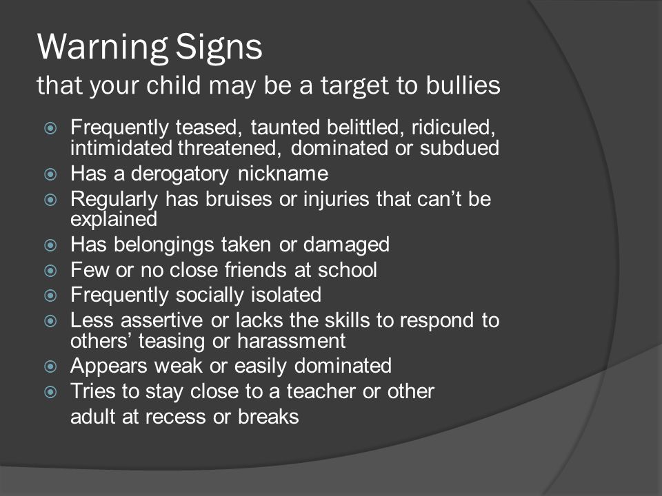 Warning Signs that your child may be a target to bullies  Frequently teased, taunted belittled, ridiculed, intimidated threatened, dominated or subdued  Has a derogatory nickname  Regularly has bruises or injuries that can’t be explained  Has belongings taken or damaged  Few or no close friends at school  Frequently socially isolated  Less assertive or lacks the skills to respond to others’ teasing or harassment  Appears weak or easily dominated  Tries to stay close to a teacher or other adult at recess or breaks