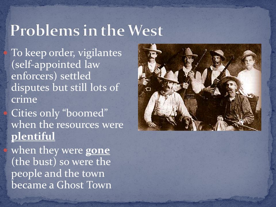 To keep order, vigilantes (self-appointed law enforcers) settled disputes but still lots of crime Cities only boomed when the resources were plentiful when they were gone (the bust) so were the people and the town became a Ghost Town