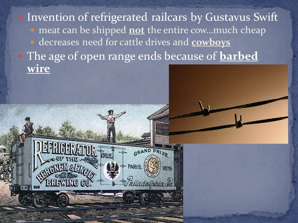 Invention of refrigerated railcars by Gustavus Swift meat can be shipped not the entire cow…much cheap decreases need for cattle drives and cowboys The age of open range ends because of barbed wire