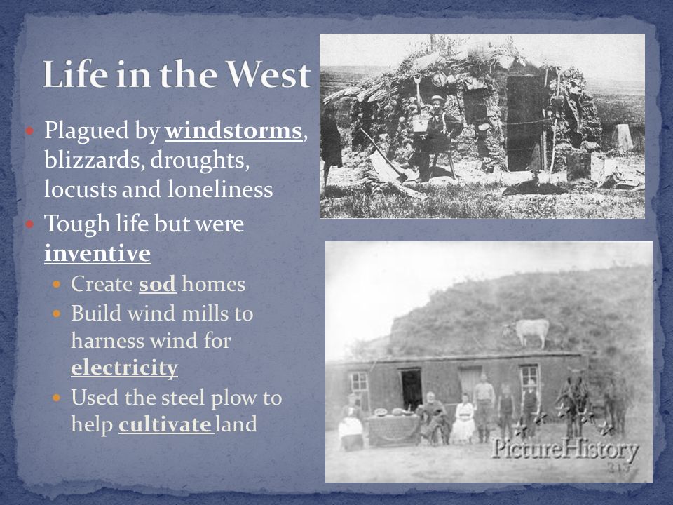 Plagued by windstorms, blizzards, droughts, locusts and loneliness Tough life but were inventive Create sod homes Build wind mills to harness wind for electricity Used the steel plow to help cultivate land