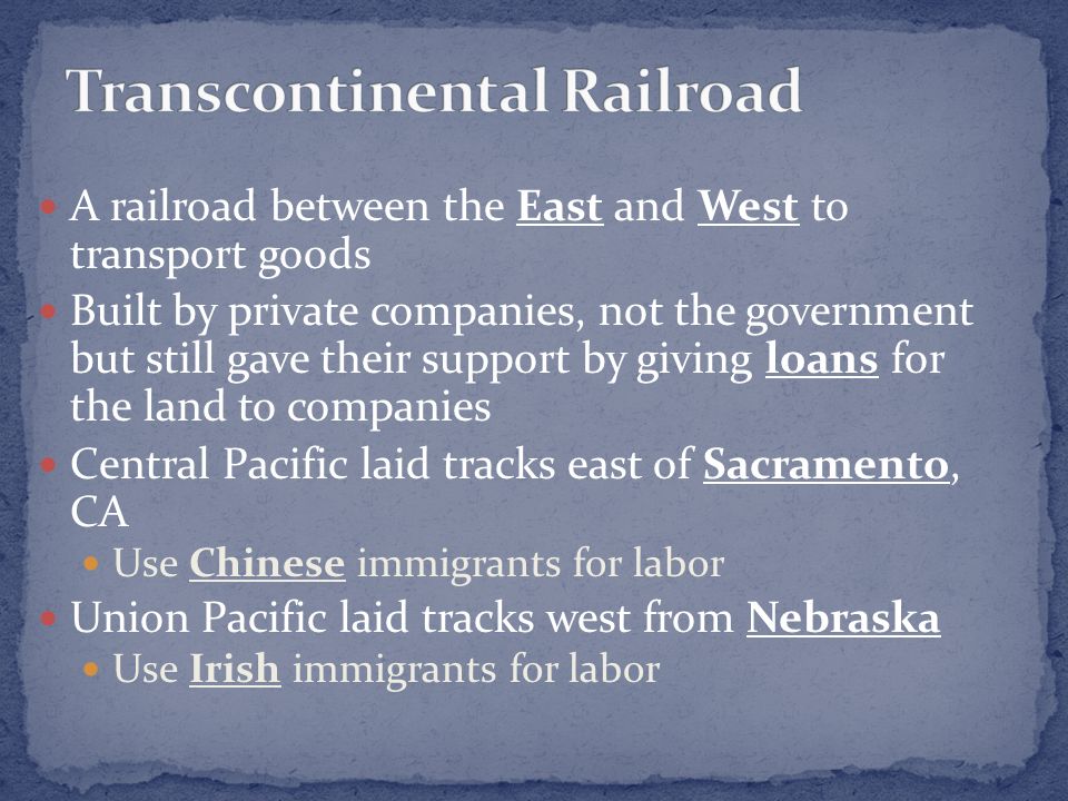A railroad between the East and West to transport goods Built by private companies, not the government but still gave their support by giving loans for the land to companies Central Pacific laid tracks east of Sacramento, CA Use Chinese immigrants for labor Union Pacific laid tracks west from Nebraska Use Irish immigrants for labor
