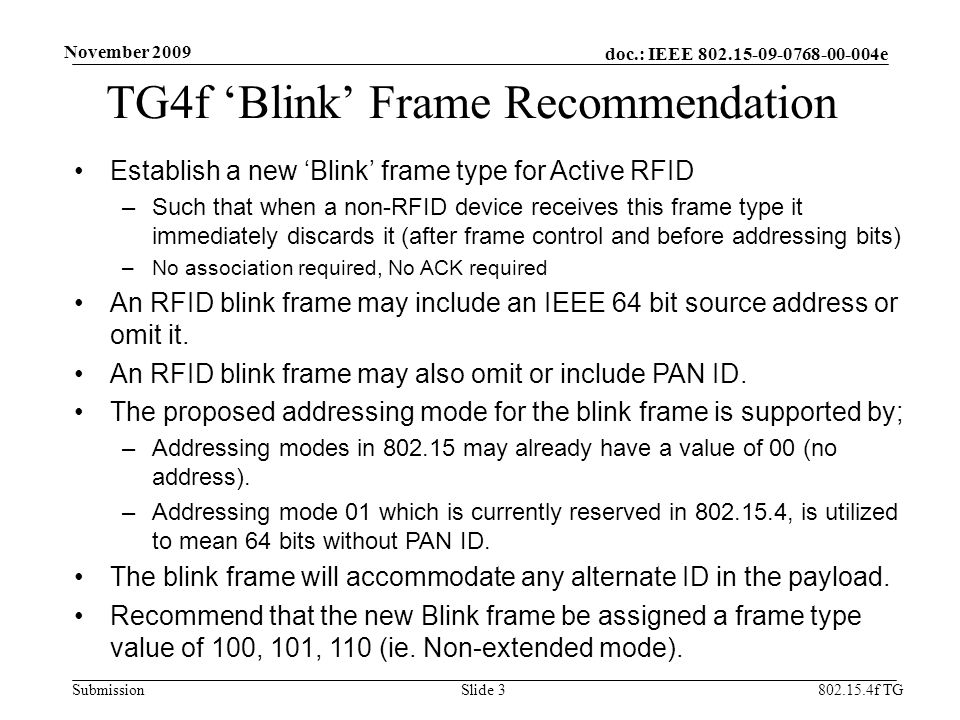doc.: IEEE e Submission TG4f ‘Blink’ Frame Recommendation Establish a new ‘Blink’ frame type for Active RFID –Such that when a non-RFID device receives this frame type it immediately discards it (after frame control and before addressing bits) –No association required, No ACK required An RFID blink frame may include an IEEE 64 bit source address or omit it.