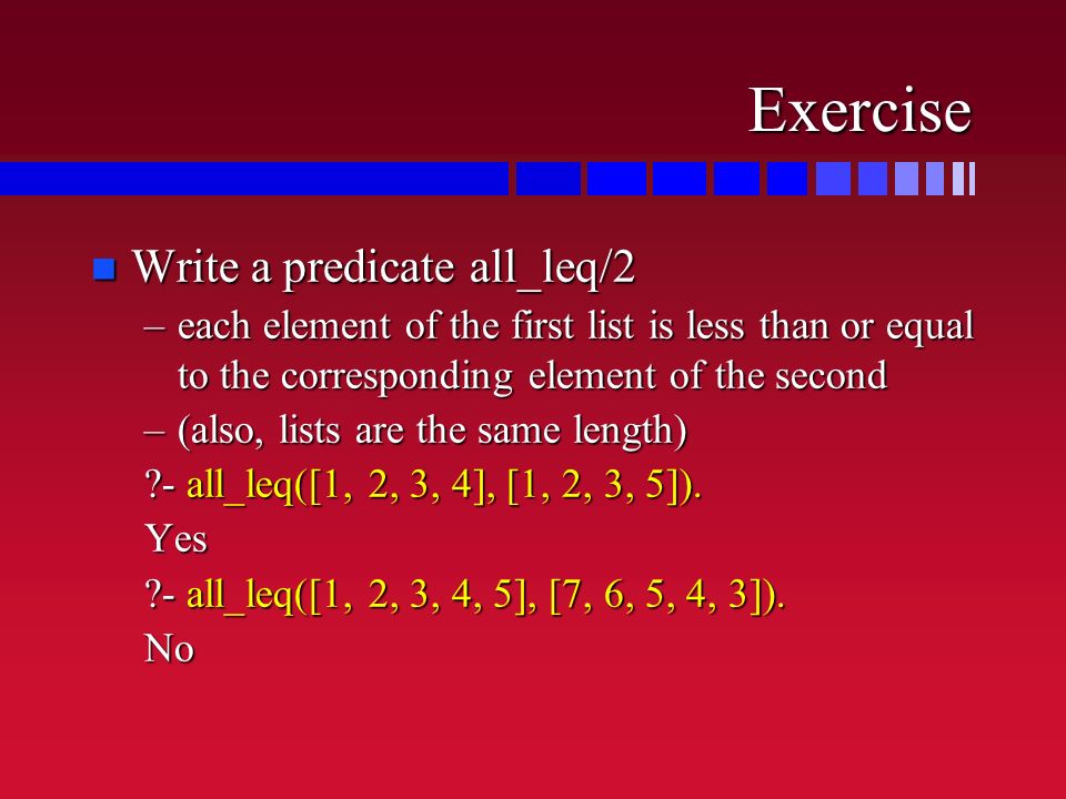 Exercise n Write a predicate all_leq/2 –each element of the first list is less than or equal to the corresponding element of the second –(also, lists are the same length) - all_leq([1, 2, 3, 4], [1, 2, 3, 5]).
