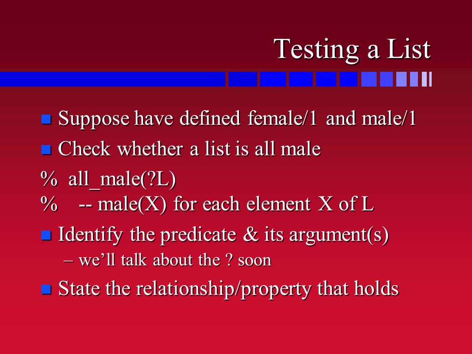 Testing a List n Suppose have defined female/1 and male/1 n Check whether a list is all male % all_male( L) % -- male(X) for each element X of L n Identify the predicate & its argument(s) –we’ll talk about the .