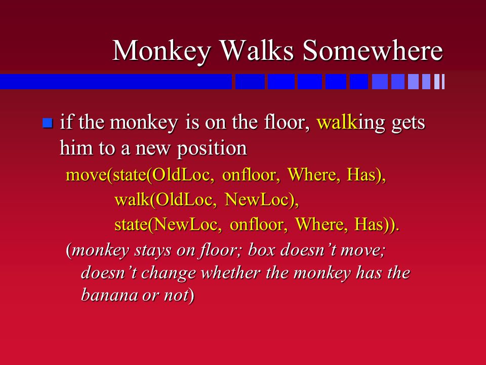 Monkey Walks Somewhere n if the monkey is on the floor, walking gets him to a new position move(state(OldLoc, onfloor, Where, Has), walk(OldLoc, NewLoc), state(NewLoc, onfloor, Where, Has)).